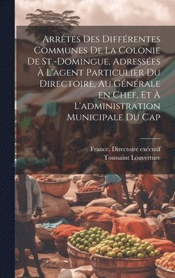 Arrêtés des différentes communes de la colonie de St.-Domingue, adressées à l'agent particulier du Directoire, au générale en chef, et à l'administration municipale du Cap