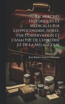 Recherches historiques et medicales sur l'hypocondrie, isole, par l'observation et l'analyse, de l'hystrie et de la mlancolie 1