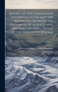 bokomslag Report of the Commission Appointed to Delimit the Boundary Between the Provinces of Alberta and British Columbia. Office of the Surveyor General; Volume 1