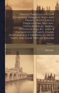 bokomslag Travels Through the Low Countries, Germany, Italy and France, With Curious Observations, Natural, Topographical, Moral, Physiological, & c. Also, A Catalogue of Plants, Found Spontaneously Growing ...