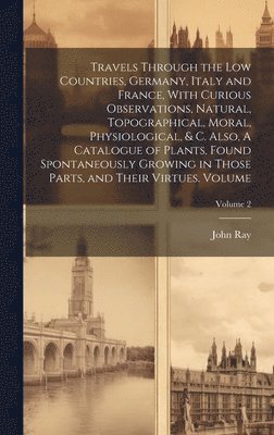 bokomslag Travels Through the Low Countries, Germany, Italy and France, With Curious Observations, Natural, Topographical, Moral, Physiological, & c. Also, A Catalogue of Plants, Found Spontaneously Growing ...