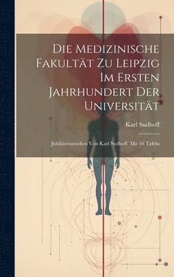 Die Medizinische Fakultt zu Leipzig im ersten Jahrhundert der Universitt; Jubilumsstudien von Karl Sudhoff. Mit 16 Tafeln 1