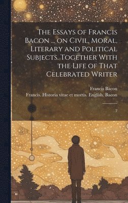 bokomslag Essays of Francis Bacon ... on Civil, Moral, Literary and Political Subjects. Together With the Life of That Celebrated Writer
