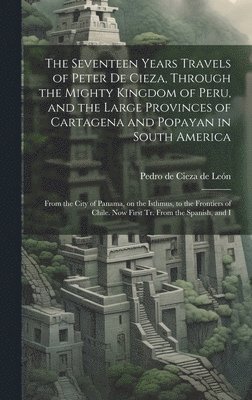 bokomslag The Seventeen Years Travels of Peter de Cieza, Through the Mighty Kingdom of Peru, and the Large Provinces of Cartagena and Popayan in South America