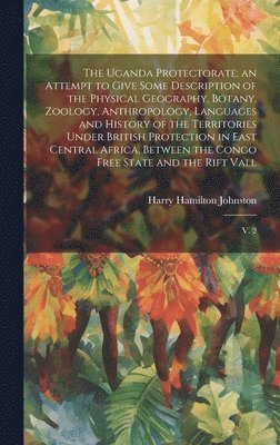 Uganda Protectorate; an Attempt to Give Some Description of the Physical Geography, Botany, Zoology, Anthropology, Languages and History of the Territories Under British Protection in East Central ... 1
