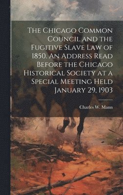 Chicago Common Council and the Fugitive Slave law of 1850. An Address Read Before the Chicago Historical Society at a Special Meeting Held January 29, 1903 1