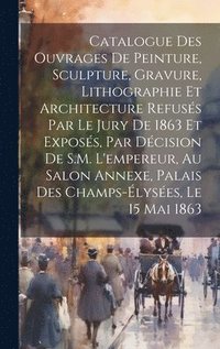 bokomslag Catalogue des ouvrages de peinture, sculpture, gravure, lithographie et architecture refuss par le jury de 1863 et exposs, par dcision de S.M. l'empereur, au Salon Annexe, Palais des