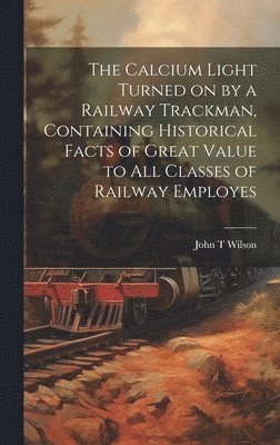 John T Wilson, John T. Wilson - Calcium Light Turned on by a Railway Trackman, Containing Historical Facts of Great Value to all Classes of Railway Employes, Inbunden