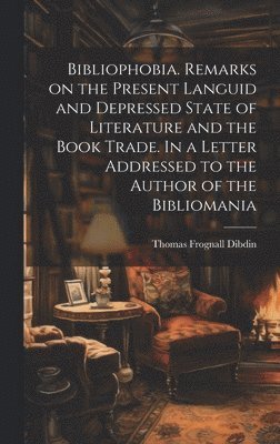 Bibliophobia. Remarks on the Present Languid and Depressed State of Literature and the Book Trade. In a Letter Addressed to the Author of the Bibliomania 1