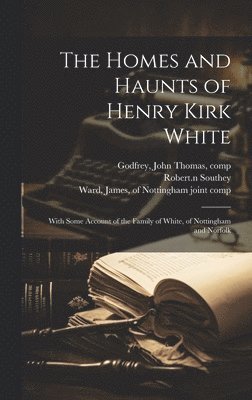 John Thomas Godfrey, Robert Southey - Homes and Haunts of Henry Kirk White; With Some Account of the Family of White, of Nottingham and Norfolk, Inbunden