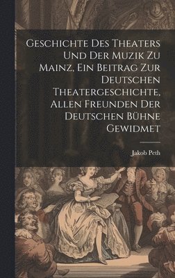 Geschichte des Theaters und der Muzik zu Mainz, ein Beitrag zur deutschen Theatergeschichte, allen Freunden der deutschen Bhne gewidmet 1