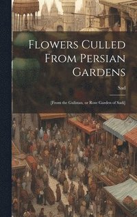 bokomslag Flowers Culled From Persian Gardens; [from the Gulistan, or Rose Garden of Sadi]