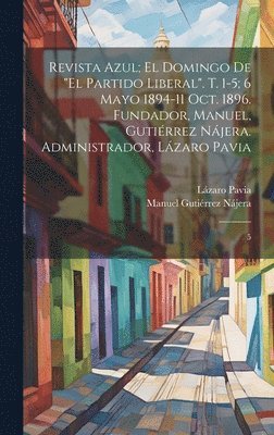 Revista azul; el domingo de &quot;El Partido Liberal&quot;. t. 1-5; 6 mayo 1894-11 oct. 1896. Fundador, Manuel, Gutirrez Njera. Administrador, Lzaro Pavia 1