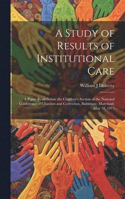 A Study of Results of Institutional Care; a Paper Read Before the Children's Section of the National Conference of Charities and Correction, Baltimore, Maryland, May 18, 1915 1