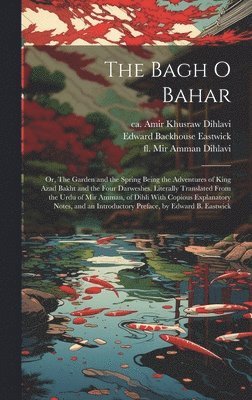 Bagh o Bahar; or, The Garden and the Spring Being the Adventures of King Azad Bakht and the Four Darweshes. Literally Translated From the Urdu of Mir Amman, of Dihli With Copious Explanatory Notes, and an Introductory Preface, by Edward B. Eastwick