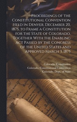 Proceedings of the Constitutional Convention Held in Denver, December 20, 1875, to Frame a Constitution for the State of Colorado, Together With the Enabling act Passed by the Congress of the United 1