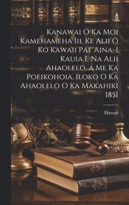 Kanawai O Ka Moi Kamehameha Iii, Ke Alii O Ko Kawaii Pae Aina, I Kauia E Na Alii Ahaolelo, a Me Ka Poeikohoia, Iloko O Ka Ahaolelo O Ka Makahiki 1851 1