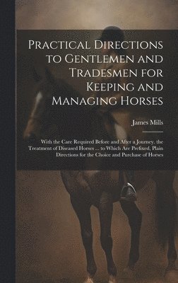 James Mills - Practical Directions to Gentlemen and Tradesmen for Keeping and Managing Horses: With the Care Required Before and After a Journey. the Treatment of D, Inbunden