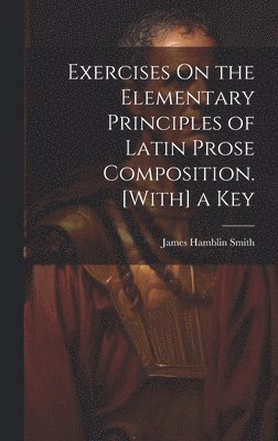 Exercises On the Elementary Principles of Latin Prose Composition. [With] a Key