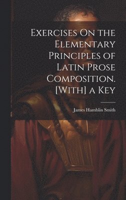 Exercises On the Elementary Principles of Latin Prose Composition. [With] a Key 1