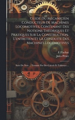 Guide Du Mécanicien Conducteur De Machines Locomotives, Contenant Des Notions Théoriques Et Pratiques Sur La Construction, L'entretien Et La Conduite Des Machines Locomotives; Suivi De Note ... Terminé Par Des Calculs Et Tableaux ...