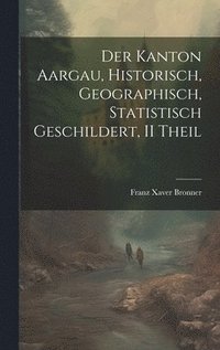 bokomslag Der Kanton Aargau, Historisch, Geographisch, Statistisch Geschildert, II Theil