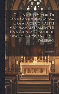 bokomslag Opera a Ben Vivere Di Santo Antonino, Messa Ora a Luce Con Altri Suoi Ammaestramenti E Una Giunta Di Antiche Orazioni Toscane Da F. Palermo