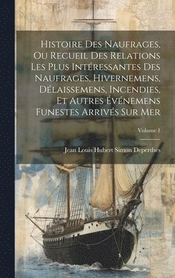 Histoire Des Naufrages, Ou Recueil Des Relations Les Plus Intressantes Des Naufrages, Hivernemens, Dlaissemens, Incendies, Et Autres vnemens Funestes Arrivs Sur Mer; Volume 1 1