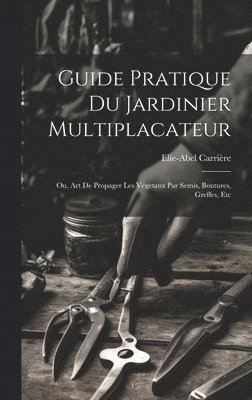 Guide Pratique Du Jardinier Multiplacateur; Ou, Art De Propager Les Vegetaux Par Semis, Boutures, Greffes, Etc 1