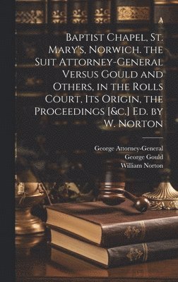 William Norton, George Gould, George Attorney-General - Baptist Chapel, St. Mary's, Norwich. the Suit Attorney-General Versus Gould and Others, in the Rolls Court, Its Origin, the Proceedings [&c.] Ed. by W. Norton, Inbunden