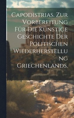 Capodistrias. Zur Vorbereitung fr die knstige Geschichte der politischen Wiederherstellung Griechenlands. 1