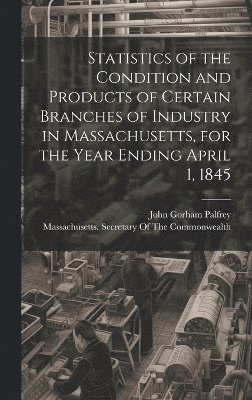 Statistics of the Condition and Products of Certain Branches of Industry in Massachusetts, for the Year Ending April 1, 1845 1