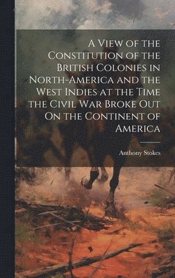 Anthony Stokes - View of the Constitution of the British Colonies in North-America and the West Indies at the Time the Civil War Broke Out On the Continent of America, Inbunden