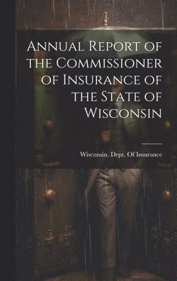 Annual Report of the Commissioner of Insurance of the State of Wisconsin, Inbunden