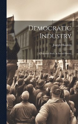 Democratic Industry; a Practical Study in Social History 1