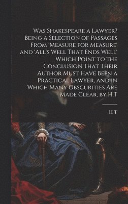 H T, H. T - Was Shakespeare a Lawyer? Being a Selection of Passages From 'measure for Measure' and 'all's Well That Ends Well' Which Point to the Conclusion That Their Author Must Have Been a Practical Lawyer, and in Which Many Obscurities Are Made Clear, by H.T, Inbunden