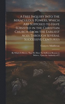 A Free Inquiry Into the Miraculous Powers, Which are Supposed to Have Subsisted in the Christian Church, From the Earliest Ages Through Several Successive Centuries 1