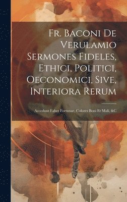Fr. Baconi De Verulamio Sermones Fideles, Ethici, Politici, Oeconomici, Sive, Interiora Rerum 1