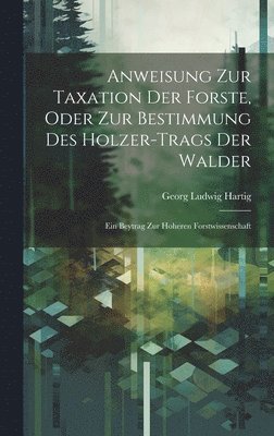 Anweisung Zur Taxation Der Forste, Oder Zur Bestimmung Des Holzer-Trags Der Walder 1