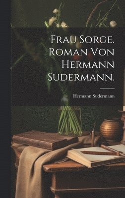 Frau Sorge. Roman von Hermann Sudermann. 1