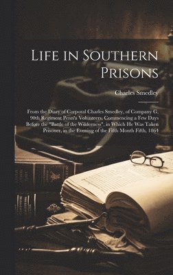 Life in Southern Prisons; From the Diary of Corporal Charles Smedley, of Company G, 90th Regiment Penn'a Volunteers, Commencing a few Days Before the "battle of the Wilderness", in Which he was Tak... 1