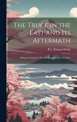 The Truce in the East and its Aftermath; Being the Sequel to 'The Re-shaping of the Far East, ' 1