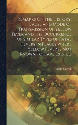 James Carroll - Remarks On the History, Cause and Mode of Transmission of Yellow Fever and the Occurrence of Similar Types of Fatal Fevers in Places Where Yellow Fever Is Not Known to Have Existed, Inbunden