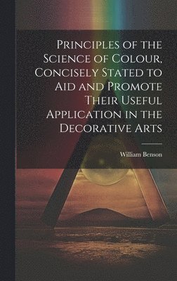 Principles of the Science of Colour, Concisely Stated to Aid and Promote Their Useful Application in the Decorative Arts 1