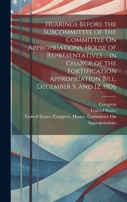 bokomslag Hearings Before the Subcommittee of the Committee On Appropriations, House of Representatives ... in Charge of the Fortification Appropriation Bill, December 5, and 12, 1906