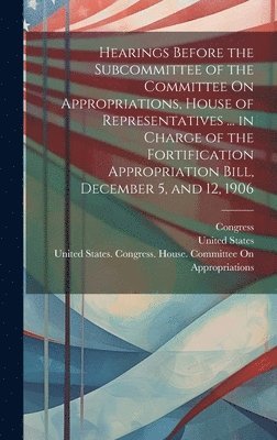 Hearings Before the Subcommittee of the Committee On Appropriations, House of Representatives ... in Charge of the Fortification Appropriation Bill, December 5, and 12, 1906 1