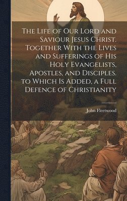 bokomslag The Life of Our Lord and Saviour Jesus Christ. Together With the Lives and Sufferings of His Holy Evangelists, Apostles, and Disciples. to Which Is Added, a Full Defence of Christianity