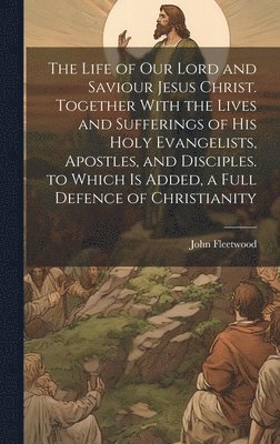 Life of Our Lord and Saviour Jesus Christ. Together With the Lives and Sufferings of His Holy Evangelists, Apostles, and Disciples. to Which Is Added, a Full Defence of Christianity 1