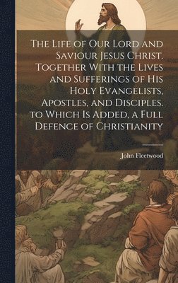 The Life of Our Lord and Saviour Jesus Christ. Together With the Lives and Sufferings of His Holy Evangelists, Apostles, and Disciples. to Which Is Added, a Full Defence of Christianity 1