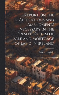 Report On the Alterations and Amendments Necessary in the Present System of Sale and Mortgage of Land in Ireland